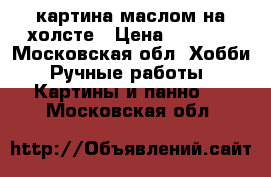 картина маслом на холсте › Цена ­ 7 000 - Московская обл. Хобби. Ручные работы » Картины и панно   . Московская обл.